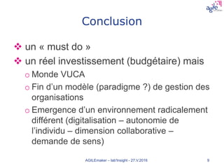Conclusion
 un « must do »
 un réel investissement (budgétaire) mais
o Monde VUCA
o Fin d’un modèle (paradigme ?) de gestion des
organisations
o Emergence d’un environnement radicalement
différent (digitalisation – autonomie de
l’individu – dimension collaborative –
demande de sens)
AGILEmaker – lab'Insight - 27.V.2016 9
 