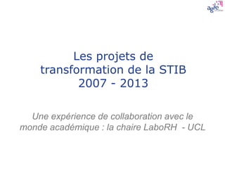 Les projets de
transformation de la STIB
2007 - 2013
Une expérience de collaboration avec le
monde académique : la chaire LaboRH - UCL
 