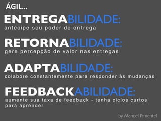 ÁGIL…
ENTREGABILIDADE:
a n t e c i p e s e u p o d e r d e e n t r e g a
RETORNABILIDADE:
g e r e p e r c e p ç ã o d e v a l o r n a s e n t r e g a s
ADAPTABILIDADE:co lab ore constantem e n te p a ra re sp o n d er às mudanças
FEEDBACKABILIDADE:a u m e n t e s u a t a x a d e f e e d b a c k - t e n h a c i c l o s c u r t o s
p a r a a p r e n d e r
by Manoel Pimentel
 