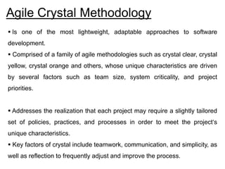 Agile Crystal Methodology
 Is one of the most lightweight, adaptable approaches to software
development.
 Comprised of a family of agile methodologies such as crystal clear, crystal
yellow, crystal orange and others, whose unique characteristics are driven
by several factors such as team size, system criticality, and project
priorities.
 Addresses the realization that each project may require a slightly tailored
set of policies, practices, and processes in order to meet the project‘s
unique characteristics.
 Key factors of crystal include teamwork, communication, and simplicity, as
well as reflection to frequently adjust and improve the process.
 