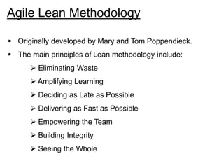 Agile Lean Methodology
 Originally developed by Mary and Tom Poppendieck.
 The main principles of Lean methodology include:
 Eliminating Waste
 Amplifying Learning
 Deciding as Late as Possible
 Delivering as Fast as Possible
 Empowering the Team
 Building Integrity
 Seeing the Whole
 