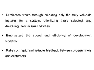  Eliminates waste through selecting only the truly valuable
features for a system, prioritizing those selected, and
delivering them in small batches.
 Emphasizes the speed and efficiency of development
workflow.
 Relies on rapid and reliable feedback between programmers
and customers.
 