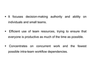  It focuses decision-making authority and ability on
individuals and small teams.
 Efficient use of team resources, trying to ensure that
everyone is productive as much of the time as possible.
 Concentrates on concurrent work and the fewest
possible intra-team workflow dependencies.
 