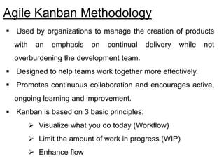 Agile Kanban Methodology
 Used by organizations to manage the creation of products
with an emphasis on continual delivery while not
overburdening the development team.
 Designed to help teams work together more effectively.
 Promotes continuous collaboration and encourages active,
ongoing learning and improvement.
 Kanban is based on 3 basic principles:
 Visualize what you do today (Workflow)
 Limit the amount of work in progress (WIP)
 Enhance flow
 