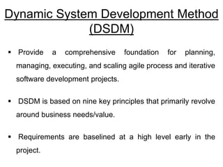 Dynamic System Development Method
(DSDM)
 Provide a comprehensive foundation for planning,
managing, executing, and scaling agile process and iterative
software development projects.
 DSDM is based on nine key principles that primarily revolve
around business needs/value.
 Requirements are baselined at a high level early in the
project.
 