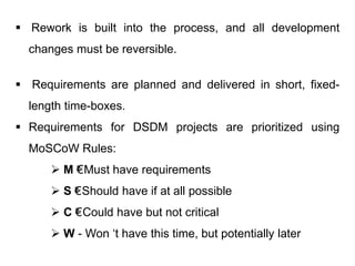  Rework is built into the process, and all development
changes must be reversible.
 Requirements are planned and delivered in short, fixed-
length time-boxes.
 Requirements for DSDM projects are prioritized using
MoSCoW Rules:
 M €“- Must have requirements
 S €“- Should have if at all possible
 C €“- Could have but not critical
 W - Won ‘t have this time, but potentially later
 