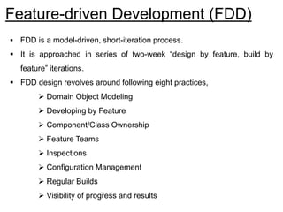 Feature-driven Development (FDD)
 FDD is a model-driven, short-iteration process.
 It is approached in series of two-week “design by feature, build by
feature” iterations.
 FDD design revolves around following eight practices,
 Domain Object Modeling
 Developing by Feature
 Component/Class Ownership
 Feature Teams
 Inspections
 Configuration Management
 Regular Builds
 Visibility of progress and results
 