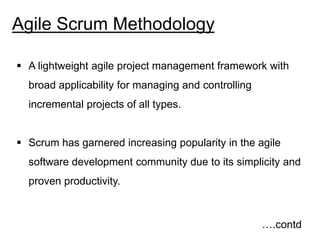 Agile Scrum Methodology
 A lightweight agile project management framework with
broad applicability for managing and controlling
incremental projects of all types.
 Scrum has garnered increasing popularity in the agile
software development community due to its simplicity and
proven productivity.
….contd
 