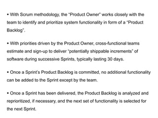  With Scrum methodology, the “Product Owner” works closely with the
team to identify and prioritize system functionality in form of a “Product
Backlog”.
 With priorities driven by the Product Owner, cross-functional teams
estimate and sign-up to deliver “potentially shippable increments” of
software during successive Sprints, typically lasting 30 days.
 Once a Sprint’s Product Backlog is committed, no additional functionality
can be added to the Sprint except by the team.
 Once a Sprint has been delivered, the Product Backlog is analyzed and
reprioritized, if necessary, and the next set of functionality is selected for
the next Sprint.
 