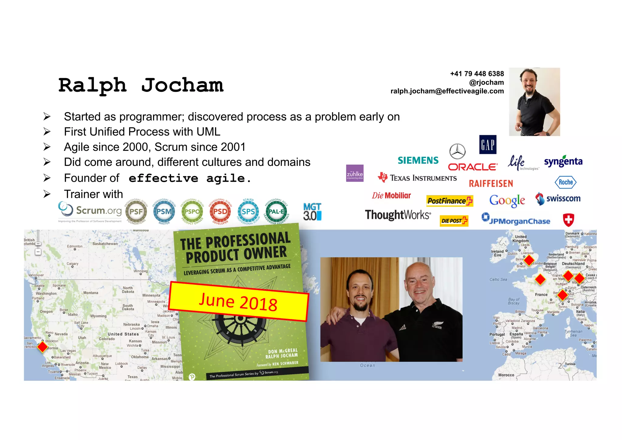 Ø Started as programmer; discovered process as a problem early on
Ø First Unified Process with UML
Ø Agile since 2000, Scrum since 2001
Ø Did come around, different cultures and domains
Ø Founder of effective agile.
Ø Trainer with
Ralph Jocham
+41 79 448 6388
@rjocham
ralph.jocham@effectiveagile.com
2
June 2018
 