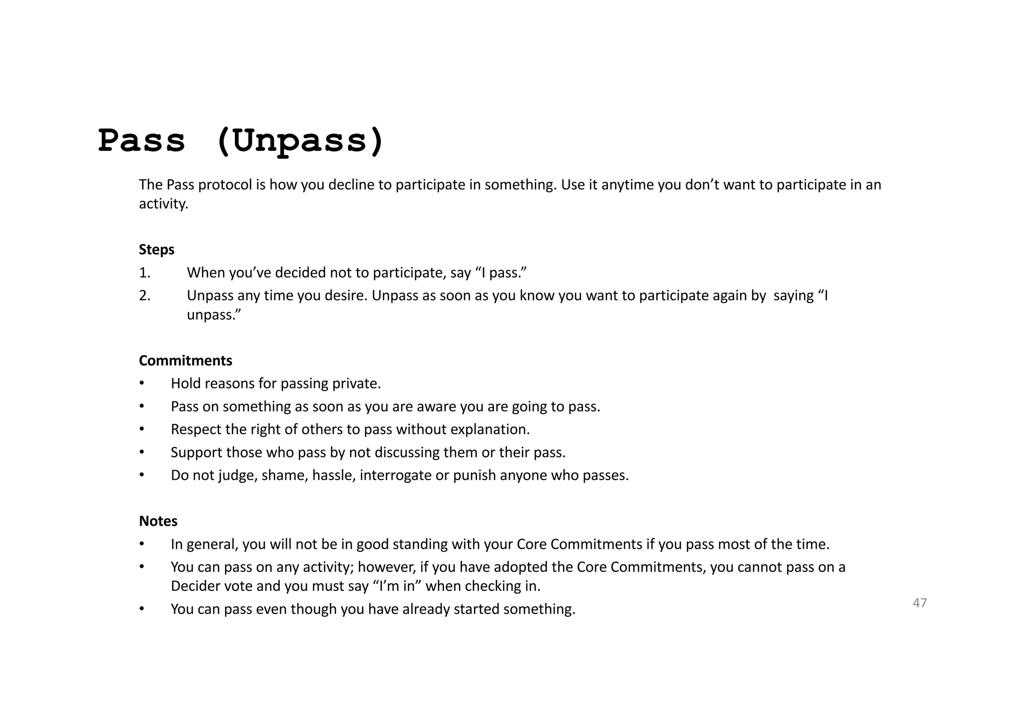 Pass (Unpass)
The Pass protocol is how you decline to participate in something. Use it anytime you don’t want to participate in an
activity.
Steps
1. When you’ve decided not to participate, say “I pass.”
2. Unpass any time you desire. Unpass as soon as you know you want to participate again by saying “I
unpass.”
Commitments
• Hold reasons for passing private.
• Pass on something as soon as you are aware you are going to pass.
• Respect the right of others to pass without explanation.
• Support those who pass by not discussing them or their pass.
• Do not judge, shame, hassle, interrogate or punish anyone who passes.
Notes
• In general, you will not be in good standing with your Core Commitments if you pass most of the time.
• You can pass on any activity; however, if you have adopted the Core Commitments, you cannot pass on a
Decider vote and you must say “I’m in” when checking in.
• You can pass even though you have already started something. 47
 