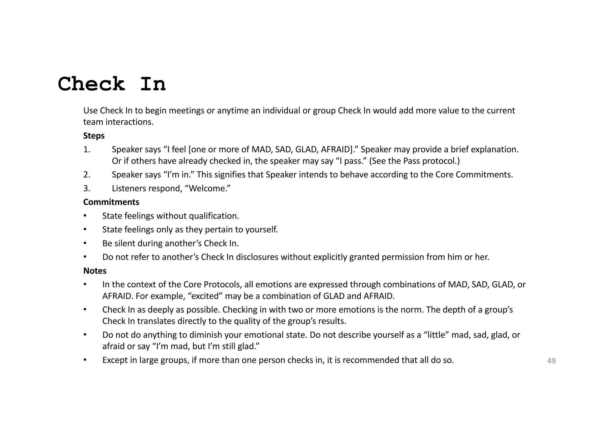 Check In
Use Check In to begin meetings or anytime an individual or group Check In would add more value to the current
team interactions.
Steps
1. Speaker says “I feel [one or more of MAD, SAD, GLAD, AFRAID].” Speaker may provide a brief explanation.
Or if others have already checked in, the speaker may say “I pass.” (See the Pass protocol.)
2. Speaker says “I’m in.” This signifies that Speaker intends to behave according to the Core Commitments.
3. Listeners respond, “Welcome.”
Commitments
• State feelings without qualification.
• State feelings only as they pertain to yourself.
• Be silent during another’s Check In.
• Do not refer to another’s Check In disclosures without explicitly granted permission from him or her.
Notes
• In the context of the Core Protocols, all emotions are expressed through combinations of MAD, SAD, GLAD, or
AFRAID. For example, “excited” may be a combination of GLAD and AFRAID.
• Check In as deeply as possible. Checking in with two or more emotions is the norm. The depth of a group’s
Check In translates directly to the quality of the group’s results.
• Do not do anything to diminish your emotional state. Do not describe yourself as a “little” mad, sad, glad, or
afraid or say “I’m mad, but I’m still glad.”
• Except in large groups, if more than one person checks in, it is recommended that all do so. 49
 