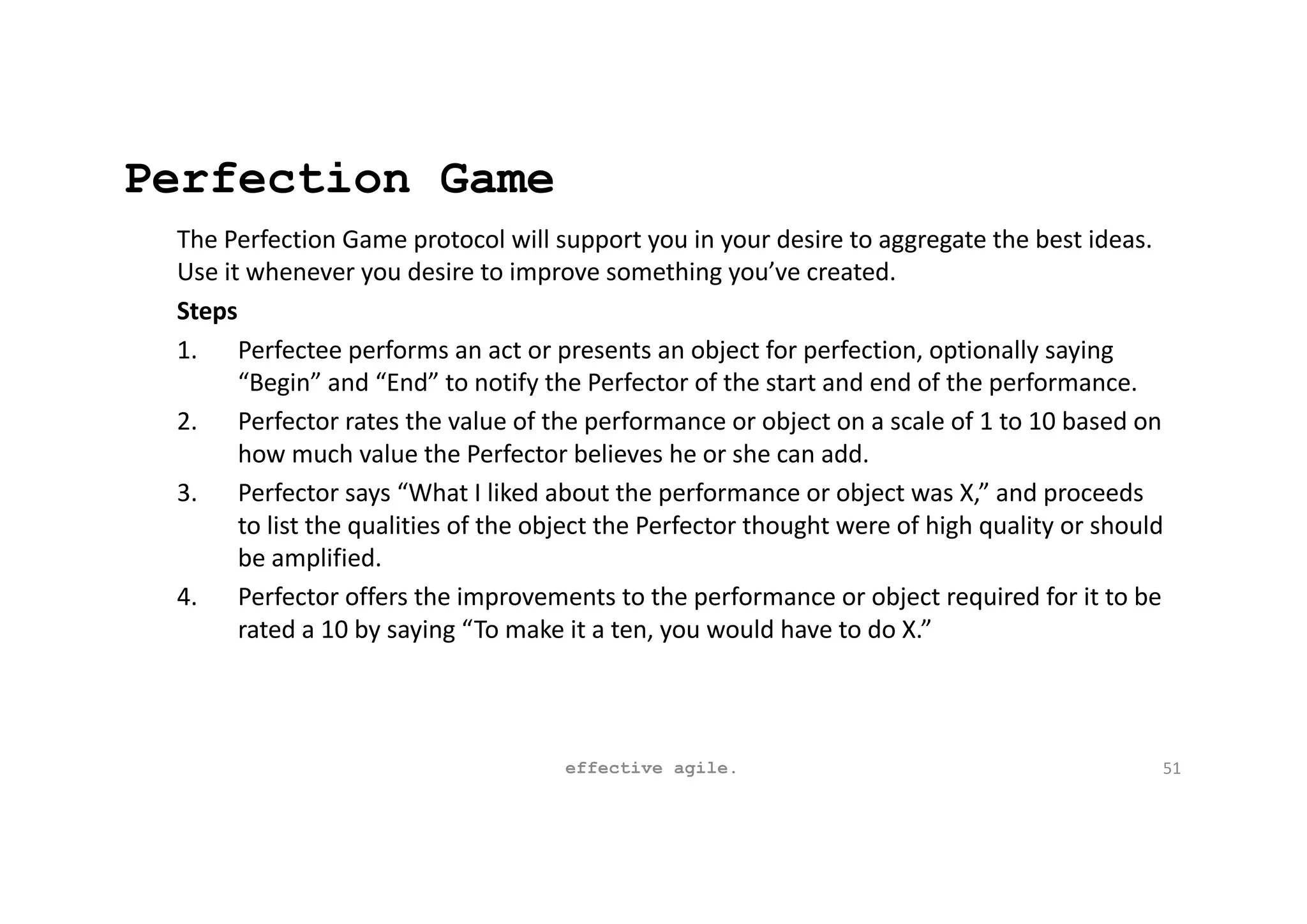 Perfection Game
The Perfection Game protocol will support you in your desire to aggregate the best ideas.
Use it whenever you desire to improve something you’ve created.
Steps
1. Perfectee performs an act or presents an object for perfection, optionally saying
“Begin” and “End” to notify the Perfector of the start and end of the performance.
2. Perfector rates the value of the performance or object on a scale of 1 to 10 based on
how much value the Perfector believes he or she can add.
3. Perfector says “What I liked about the performance or object was X,” and proceeds
to list the qualities of the object the Perfector thought were of high quality or should
be amplified.
4. Perfector offers the improvements to the performance or object required for it to be
rated a 10 by saying “To make it a ten, you would have to do X.”
effective agile. 51
 