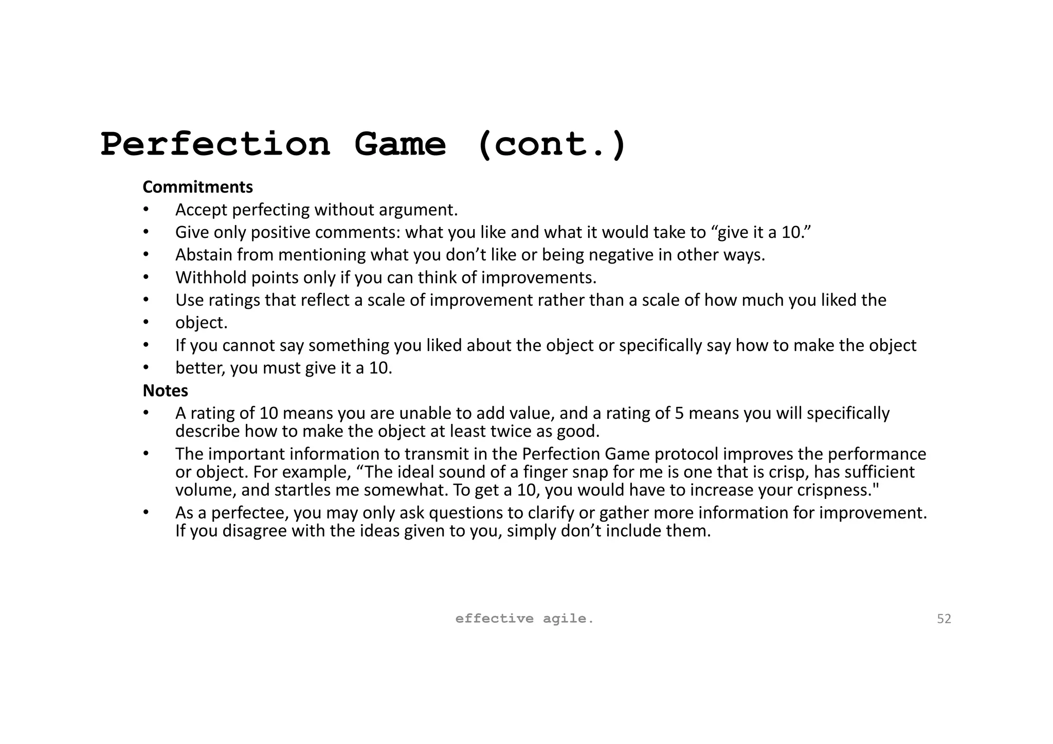 Perfection Game (cont.)
Commitments
• Accept perfecting without argument.
• Give only positive comments: what you like and what it would take to “give it a 10.”
• Abstain from mentioning what you don’t like or being negative in other ways.
• Withhold points only if you can think of improvements.
• Use ratings that reflect a scale of improvement rather than a scale of how much you liked the
• object.
• If you cannot say something you liked about the object or specifically say how to make the object
• better, you must give it a 10.
Notes
• A rating of 10 means you are unable to add value, and a rating of 5 means you will specifically
describe how to make the object at least twice as good.
• The important information to transmit in the Perfection Game protocol improves the performance
or object. For example, “The ideal sound of a finger snap for me is one that is crisp, has sufficient
volume, and startles me somewhat. To get a 10, you would have to increase your crispness."
• As a perfectee, you may only ask questions to clarify or gather more information for improvement.
If you disagree with the ideas given to you, simply don’t include them.
effective agile. 52
 