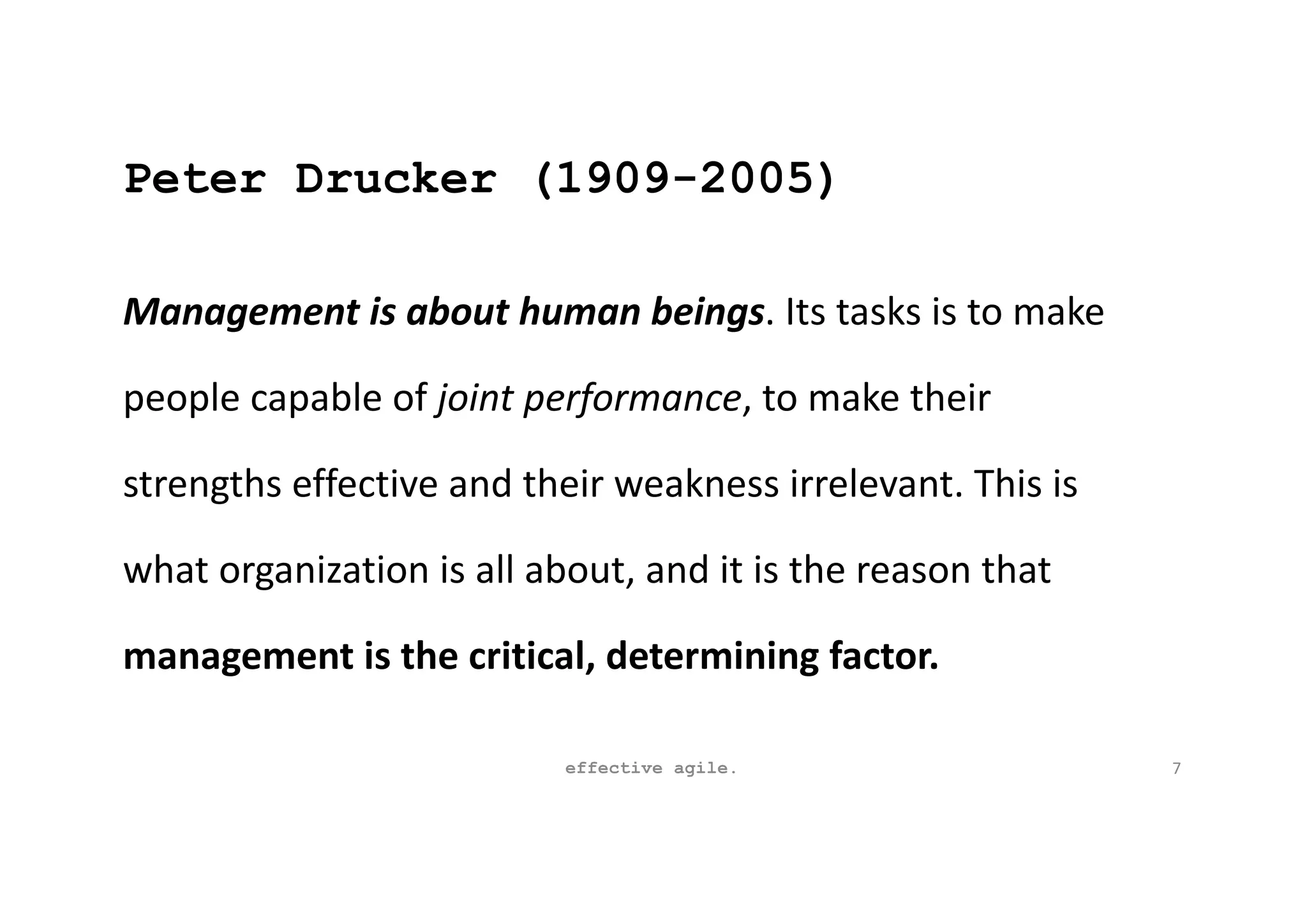 Peter Drucker (1909-2005)
Management is about human beings. Its tasks is to make
people capable of joint performance, to make their
strengths effective and their weakness irrelevant. This is
what organization is all about, and it is the reason that
management is the critical, determining factor.
effective agile. 7
 