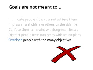 Goals are not meant to...
Intimidate people if they cannot achieve them
Impress shareholders or others on the sideline
Confuse short-term wins with long-term losses
Distract people from outcomes with action plans
Overload people with too many objectives
 