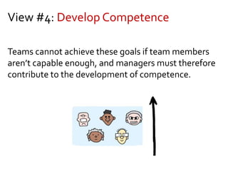 View #4: Develop Competence
Teams cannot achieve these goals if team members
aren’t capable enough, and managers must therefore
contribute to the development of competence.
 
