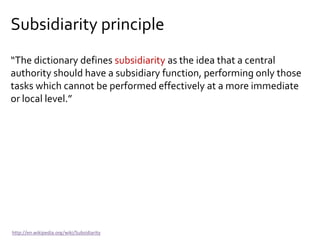 Subsidiarity principle
“The dictionary defines subsidiarity as the idea that a central
authority should have a subsidiary function, performing only those
tasks which cannot be performed effectively at a more immediate
or local level.”
http://en.wikipedia.org/wiki/Subsidiarity
 