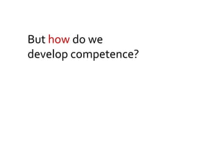 But how do we
develop competence?
 