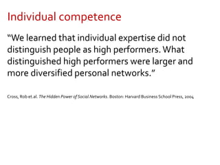 Individual competence
“We learned that individual expertise did not
distinguish people as high performers.What
distinguished high performers were larger and
more diversified personal networks.”
Cross, Rob et.al. The Hidden Power of Social Networks. Boston: Harvard Business School Press, 2004
 