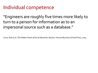 Individual competence
“Engineers are roughly five times more likely to
turn to a person for information as to an
impersonal source such as a database.”
Cross, Rob et.al. The Hidden Power of Social Networks. Boston: Harvard Business School Press, 2004
 