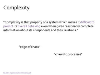 Complexity
“Complexity is that property of a system which makes it difficult to
predict its overall behavior, even when given reasonably complete
information about its components and their relations.”
http://cfpm.org/pub/users/bruce/thesis/chap4.pdf
“edge of chaos”
“chaordic processes”
 
