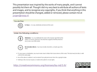 http://creativecommons.org/licenses/by-nd/3.0/
This presentation was inspired by the works of many people, and I cannot
possibly list them all.Though I did my very best to attribute all authors of texts
and images, and to recognize any copyrights, if you think that anything in this
presentation should be changed, added or removed, please contact me at
jurgen@noop.nl.
 