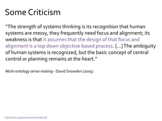 Some Criticism
“The strength of systems thinking is its recognition that human
systems are messy, they frequently need focus and alignment; its
weakness is that it assumes that the design of that focus and
alignment is a top down objective based process. […]The ambiguity
of human systems is recognized, but the basic concept of central
control or planning remains at the heart.”
Multi-ontology sense-making - David Snowden (2005)
http://kwork.org/stars/snowden/Snowden.pdf
 