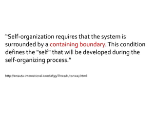 “Self-organization requires that the system is
surrounded by a containing boundary.This condition
defines the "self" that will be developed during the
self-organizing process.”
http://amauta-international.com/iaf99/Thread1/conway.html
 