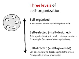 Self-organized
For example: a software development team
Self-selected (= self-designed)
Self-organized and system selects its own members
For example: founders of a start-up business
Self-directed (= self-governed)
Self-selected and no direction outside the system
For example: criminal organization
Three levels of
self-organization
 