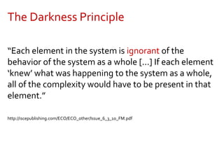 The Darkness Principle
“Each element in the system is ignorant of the
behavior of the system as a whole [...] If each element
‘knew’ what was happening to the system as a whole,
all of the complexity would have to be present in that
element.”
http://iscepublishing.com/ECO/ECO_other/Issue_6_3_10_FM.pdf
 