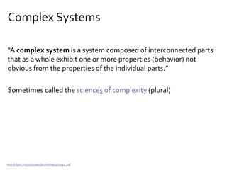 Complex Systems
“A complex system is a system composed of interconnected parts
that as a whole exhibit one or more properties (behavior) not
obvious from the properties of the individual parts.”
Sometimes called the sciences of complexity (plural)
http://cfpm.org/pub/users/bruce/thesis/chap4.pdf
 