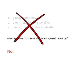 1. 3 neighbors = new life
2. 2 or 3 neighbors = stay alive
3. 0 or 1 or > 3 neighbors = death
management = simple rules, great results?
No.
 