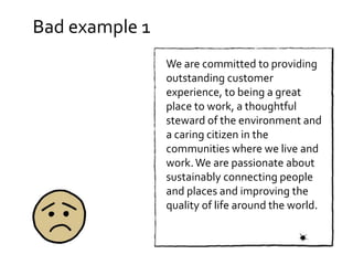 Bad example 1
We are committed to providing
outstanding customer
experience, to being a great
place to work, a thoughtful
steward of the environment and
a caring citizen in the
communities where we live and
work.We are passionate about
sustainably connecting people
and places and improving the
quality of life around the world.
 