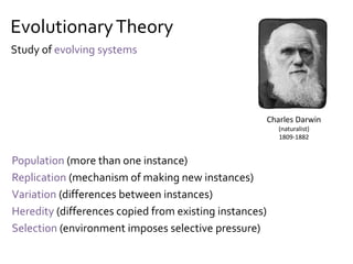 EvolutionaryTheory
Population (more than one instance)
Replication (mechanism of making new instances)
Variation (differences between instances)
Heredity (differences copied from existing instances)
Selection (environment imposes selective pressure)
Charles Darwin
(naturalist)
1809-1882
Study of evolving systems
 