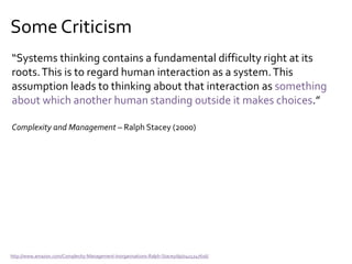 Some Criticism
“Systems thinking contains a fundamental difficulty right at its
roots.This is to regard human interaction as a system.This
assumption leads to thinking about that interaction as something
about which another human standing outside it makes choices.”
Complexity and Management – Ralph Stacey (2000)
http://www.amazon.com/Complexity-Management-Inorganisations-Ralph-Stacey/dp/0415247616/
 