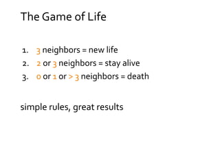 The Game of Life
1. 3 neighbors = new life
2. 2 or 3 neighbors = stay alive
3. 0 or 1 or > 3 neighbors = death
simple rules, great results
 