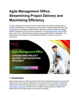 Agile Management Office:
Streamlining Project Delivery and
Maximizing Efficiency
In today's fast-paced business environment, organizations are constantly seeking ways to
improve project delivery, increase productivity, and adapt to changing market demands. Agile
management has emerged as a highly effective approach to project management, offering
flexibility, transparency, and continuous improvement. The Agile Management Office (AMO)
plays a vital role in implementing and sustaining agile practices within an organization. This
article explores the concept of an Agile Management Office, its benefits, and its key
components.
1. Introduction
Agile management has revolutionized project delivery by emphasizing iterative and incremental
development, cross-functional collaboration, and customer-centricity. However, to effectively
implement and scale agile practices across the organization, a dedicated Agile Management
Office (AMO) is essential. The AMO acts as a catalyst, providing guidance, support, and
governance to ensure agile projects are executed successfully.
 
