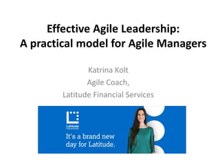 Effective Agile Leadership:
A practical model for Agile Managers
Katrina Kolt
Agile Coach,
Latitude Financial Services
 