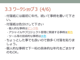 3.3 ワークショップ３ (4/6)
• 付箋紙には最初に年代、続いて事柄を書いて下さ
  い。
• 付箋紙は色分けして下さい
• 個人的な事柄はピンク色
• アジャイルやプロジェクト管理に関連する事柄は黄色
• ツール等の技術的な事柄は水色
• ちょっとした事でも良いので数多く付箋を貼りま
  しょう。
• 個人的な事柄で下一桁の具体的な年代をごまかす
  のもOK。
 