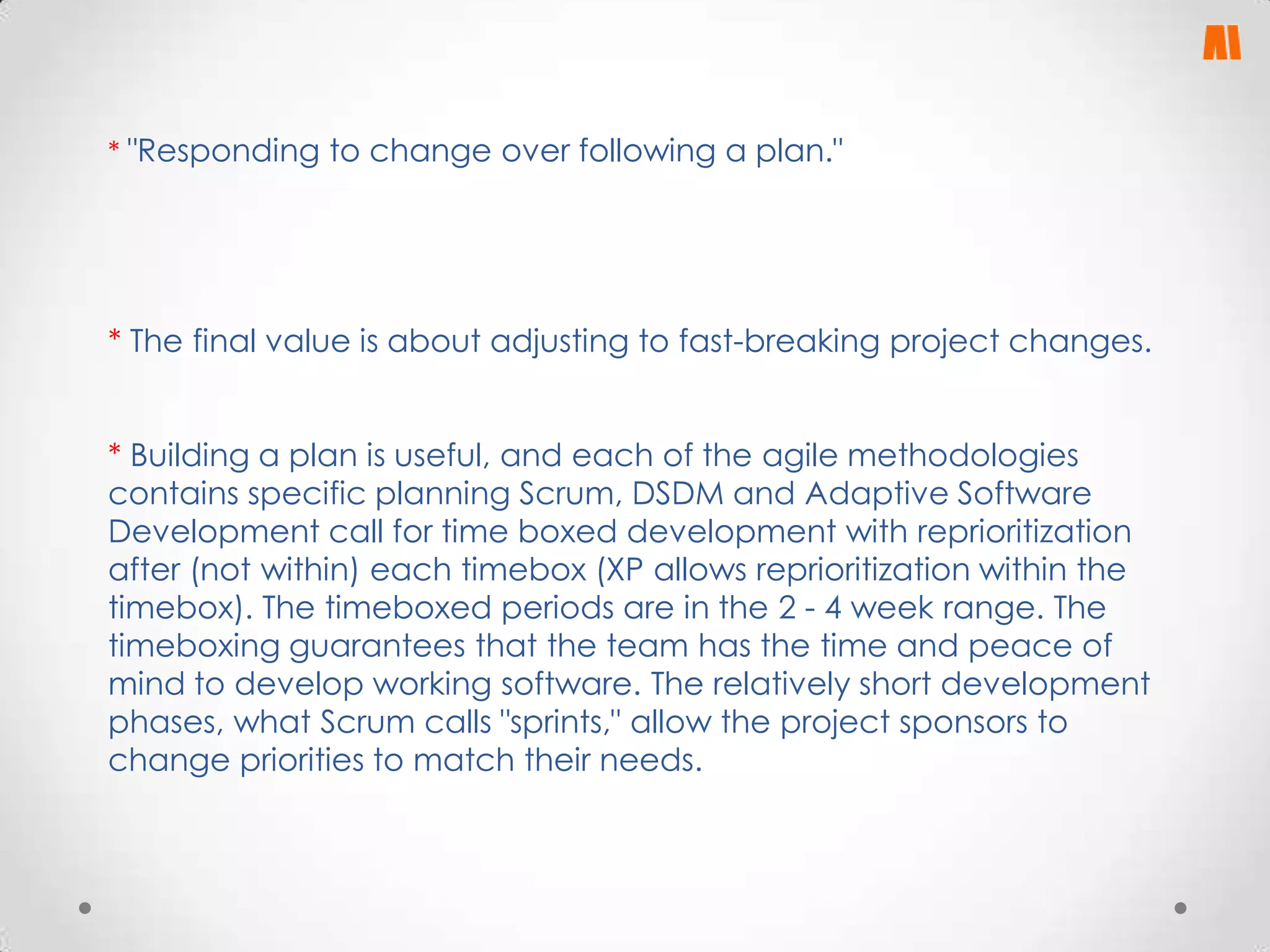 * "Responding to change over following a plan."

* The final value is about adjusting to fast-breaking project changes.
* Building a plan is useful, and each of the agile methodologies
contains specific planning Scrum, DSDM and Adaptive Software
Development call for time boxed development with reprioritization
after (not within) each timebox (XP allows reprioritization within the
timebox). The timeboxed periods are in the 2 - 4 week range. The
timeboxing guarantees that the team has the time and peace of
mind to develop working software. The relatively short development
phases, what Scrum calls "sprints," allow the project sponsors to
change priorities to match their needs.

 