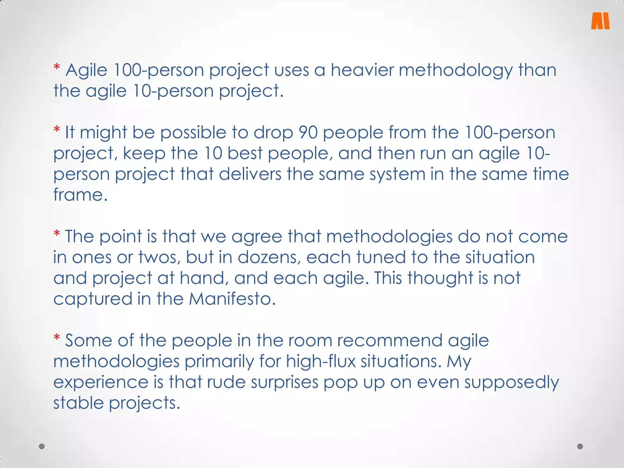 * Agile 100-person project uses a heavier methodology than
the agile 10-person project.
* It might be possible to drop 90 people from the 100-person
project, keep the 10 best people, and then run an agile 10person project that delivers the same system in the same time
frame.

* The point is that we agree that methodologies do not come
in ones or twos, but in dozens, each tuned to the situation
and project at hand, and each agile. This thought is not
captured in the Manifesto.
* Some of the people in the room recommend agile
methodologies primarily for high-flux situations. My
experience is that rude surprises pop up on even supposedly
stable projects.

 