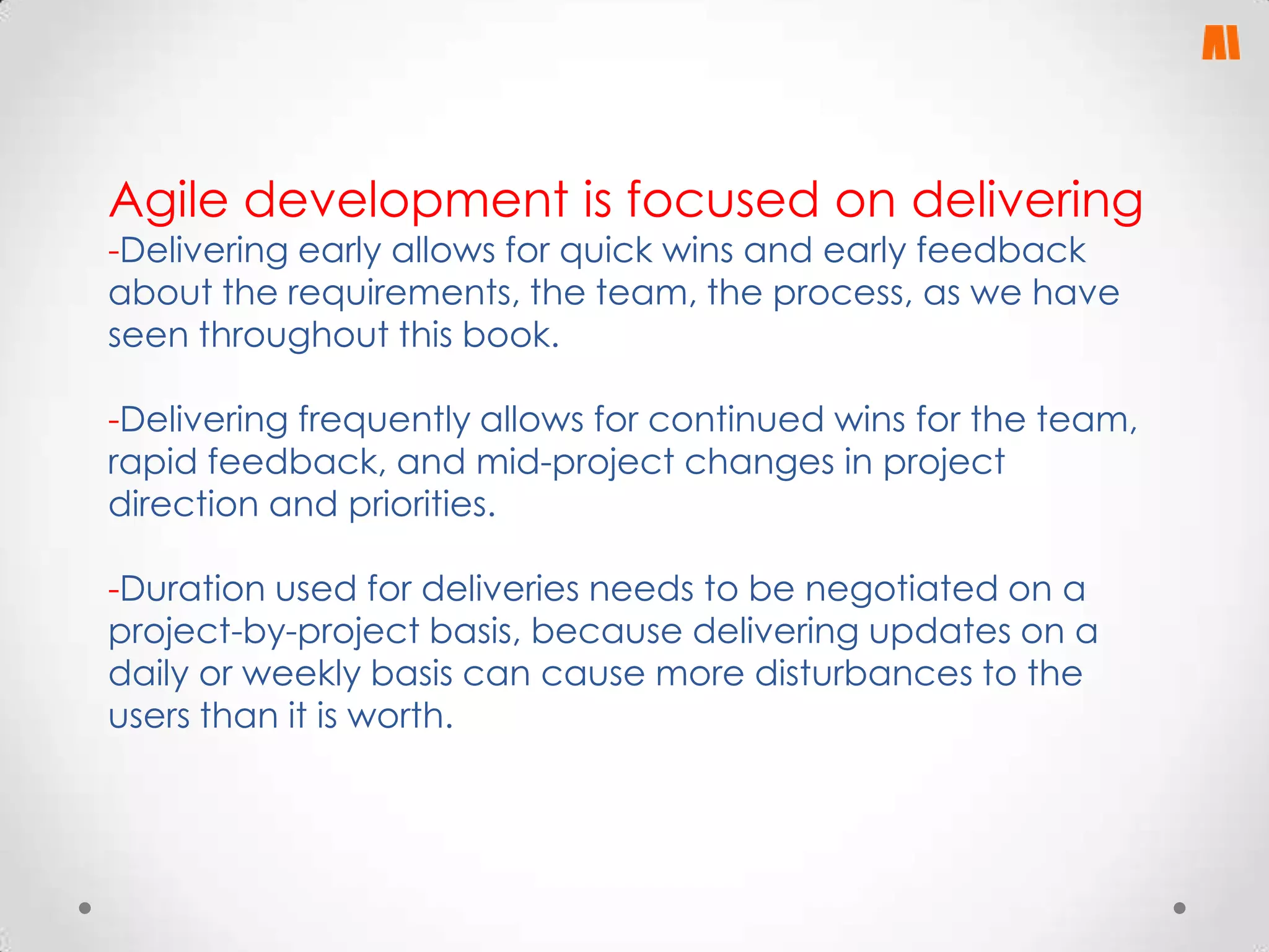 Agile development is focused on delivering
-Delivering early allows for quick wins and early feedback
about the requirements, the team, the process, as we have
seen throughout this book.

-Delivering frequently allows for continued wins for the team,
rapid feedback, and mid-project changes in project
direction and priorities.
-Duration used for deliveries needs to be negotiated on a
project-by-project basis, because delivering updates on a
daily or weekly basis can cause more disturbances to the
users than it is worth.

 