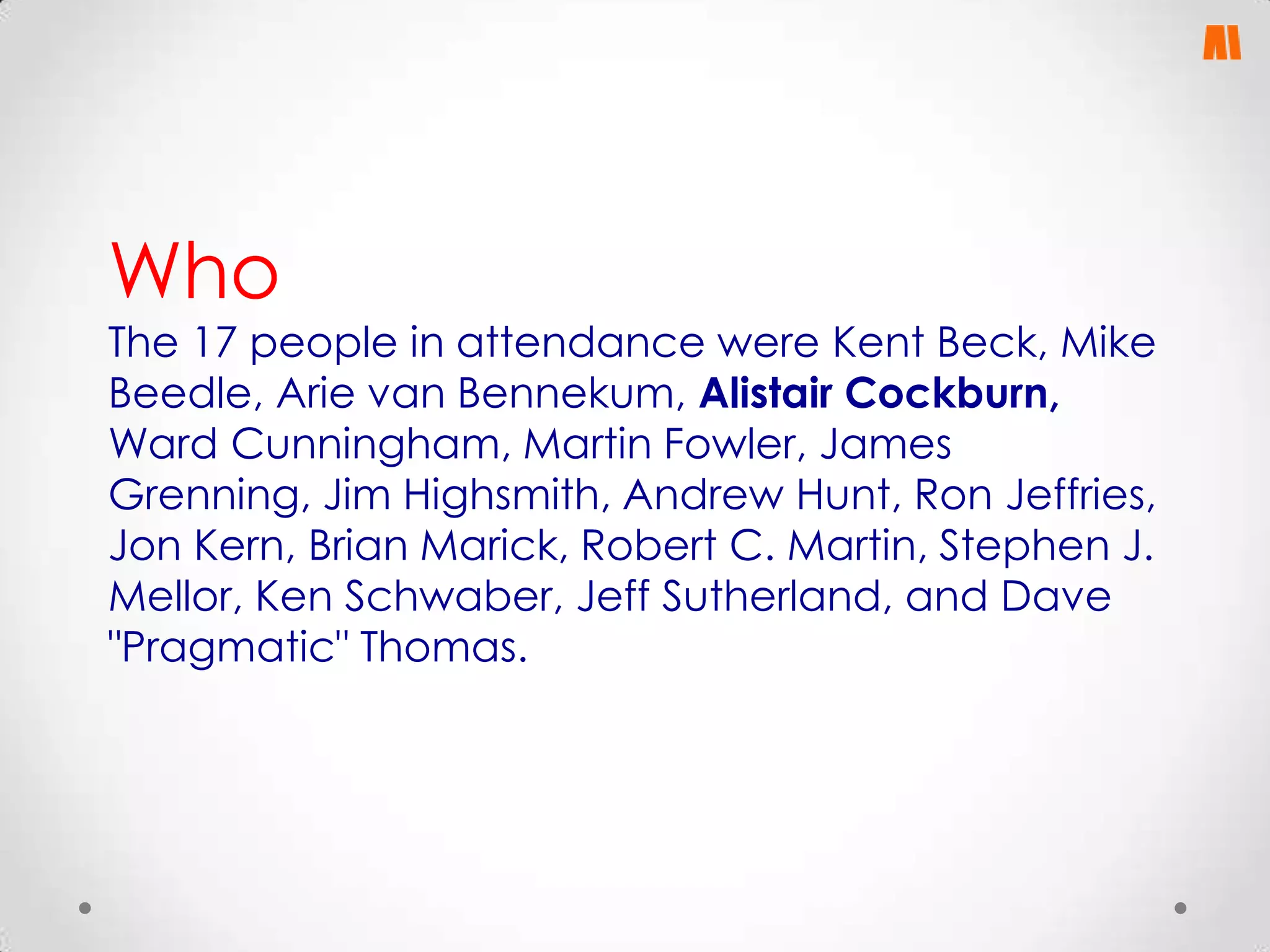 Who

The 17 people in attendance were Kent Beck, Mike
Beedle, Arie van Bennekum, Alistair Cockburn,
Ward Cunningham, Martin Fowler, James
Grenning, Jim Highsmith, Andrew Hunt, Ron Jeffries,
Jon Kern, Brian Marick, Robert C. Martin, Stephen J.
Mellor, Ken Schwaber, Jeff Sutherland, and Dave
"Pragmatic" Thomas.

 