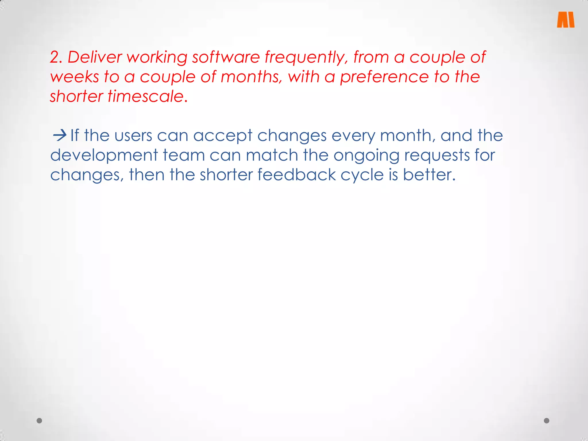 2. Deliver working software frequently, from a couple of
weeks to a couple of months, with a preference to the
shorter timescale.

 If the users can accept changes every month, and the
development team can match the ongoing requests for
changes, then the shorter feedback cycle is better.

 