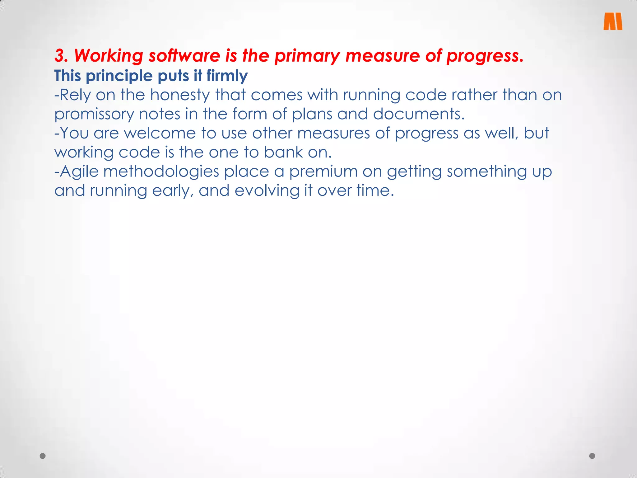 3. Working software is the primary measure of progress.

This principle puts it firmly
-Rely on the honesty that comes with running code rather than on
promissory notes in the form of plans and documents.
-You are welcome to use other measures of progress as well, but
working code is the one to bank on.
-Agile methodologies place a premium on getting something up
and running early, and evolving it over time.

 