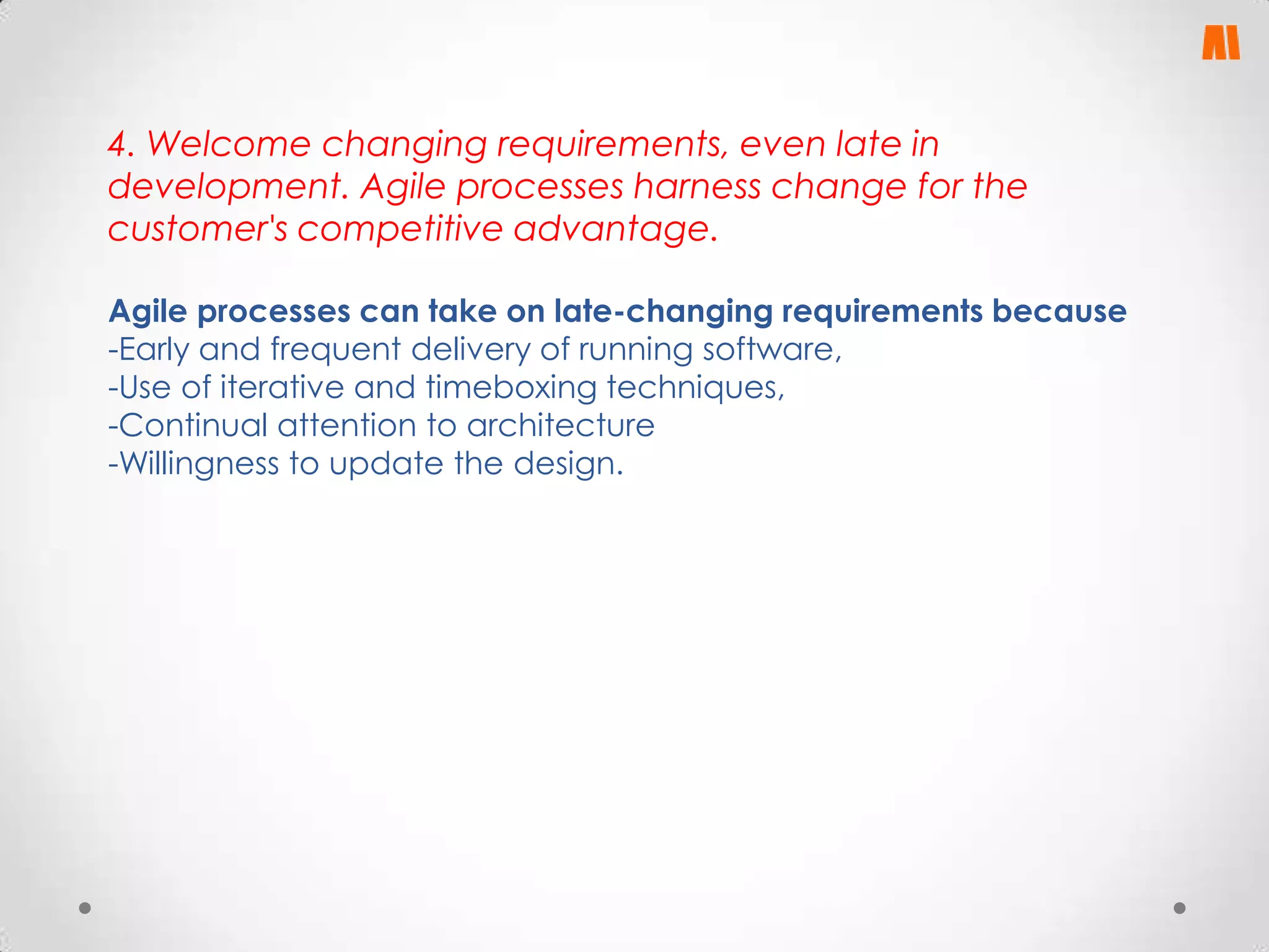 4. Welcome changing requirements, even late in
development. Agile processes harness change for the
customer's competitive advantage.
Agile processes can take on late-changing requirements because
-Early and frequent delivery of running software,
-Use of iterative and timeboxing techniques,
-Continual attention to architecture
-Willingness to update the design.

 