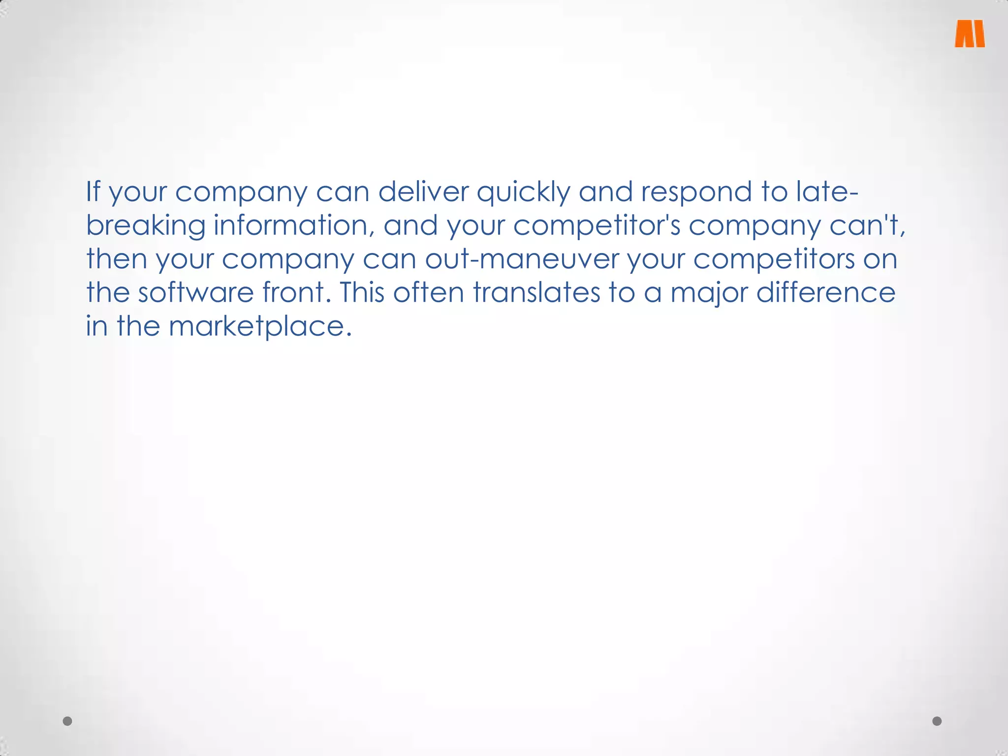 If your company can deliver quickly and respond to latebreaking information, and your competitor's company can't,
then your company can out-maneuver your competitors on
the software front. This often translates to a major difference
in the marketplace.

 