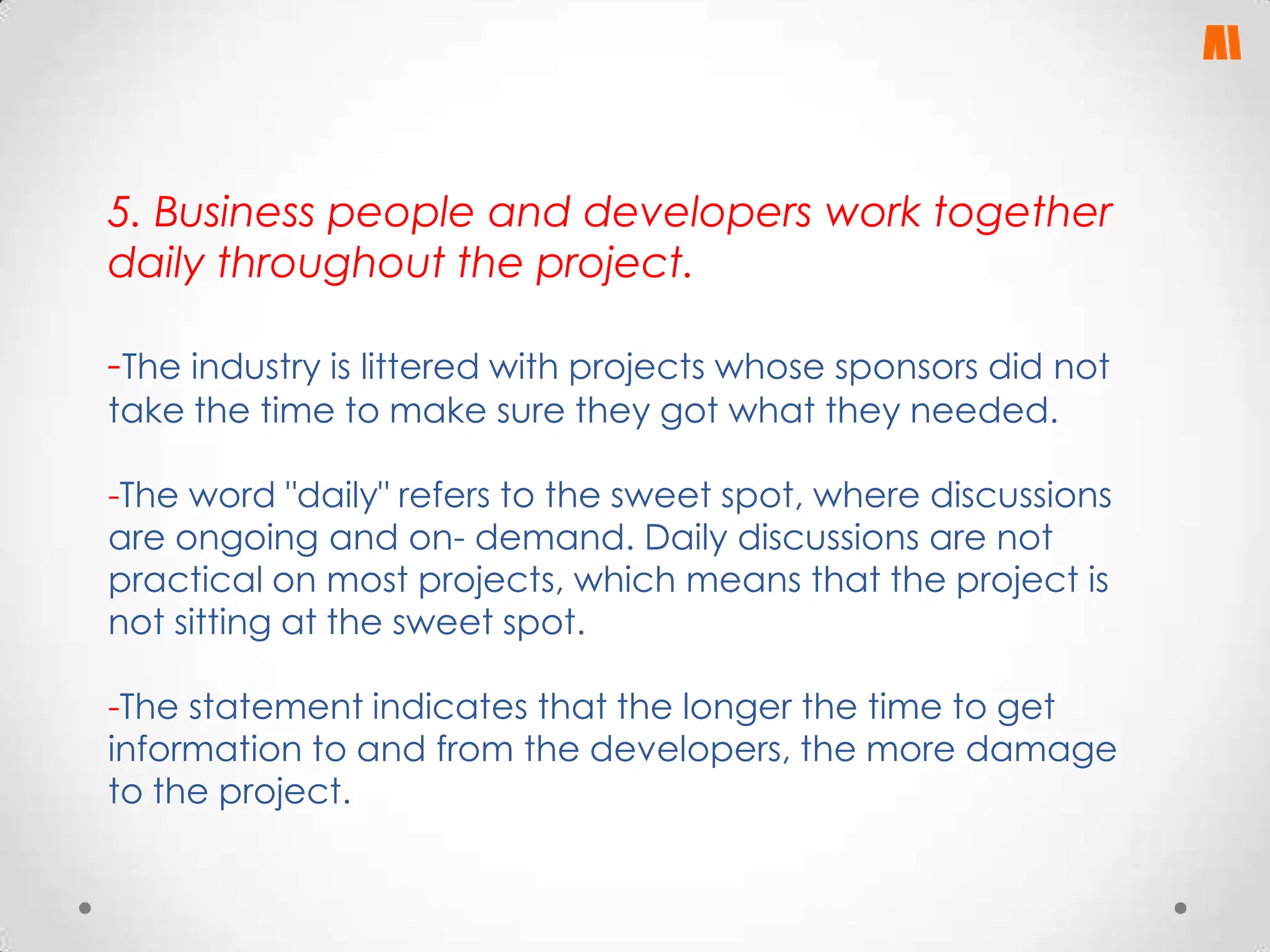 5. Business people and developers work together
daily throughout the project.

-The industry is littered with projects whose sponsors did not
take the time to make sure they got what they needed.

-The word "daily" refers to the sweet spot, where discussions
are ongoing and on- demand. Daily discussions are not
practical on most projects, which means that the project is
not sitting at the sweet spot.
-The statement indicates that the longer the time to get
information to and from the developers, the more damage
to the project.

 