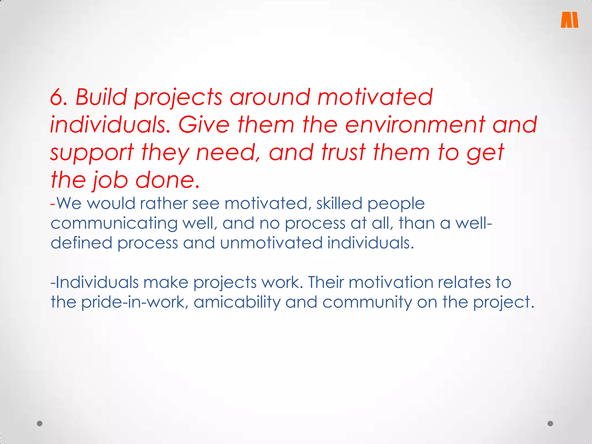 6. Build projects around motivated
individuals. Give them the environment and
support they need, and trust them to get
the job done.
-We would rather see motivated, skilled people
communicating well, and no process at all, than a welldefined process and unmotivated individuals.

-Individuals make projects work. Their motivation relates to
the pride-in-work, amicability and community on the project.

 